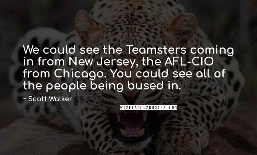 Scott Walker Quotes: We could see the Teamsters coming in from New Jersey, the AFL-CIO from Chicago. You could see all of the people being bused in.