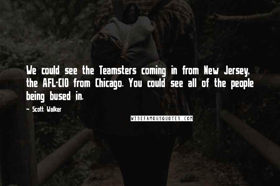 Scott Walker Quotes: We could see the Teamsters coming in from New Jersey, the AFL-CIO from Chicago. You could see all of the people being bused in.