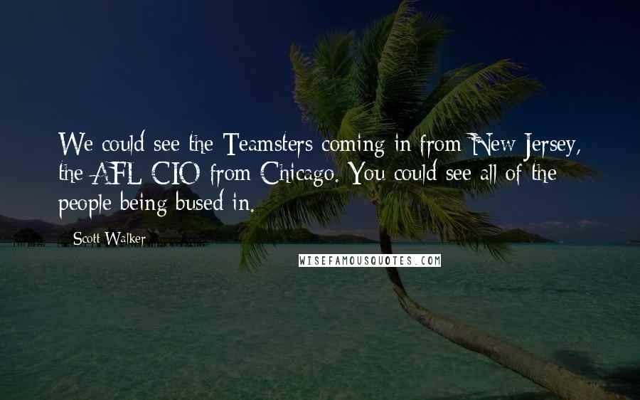 Scott Walker Quotes: We could see the Teamsters coming in from New Jersey, the AFL-CIO from Chicago. You could see all of the people being bused in.