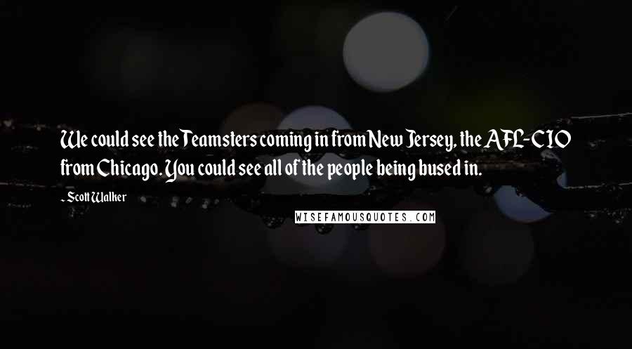 Scott Walker Quotes: We could see the Teamsters coming in from New Jersey, the AFL-CIO from Chicago. You could see all of the people being bused in.