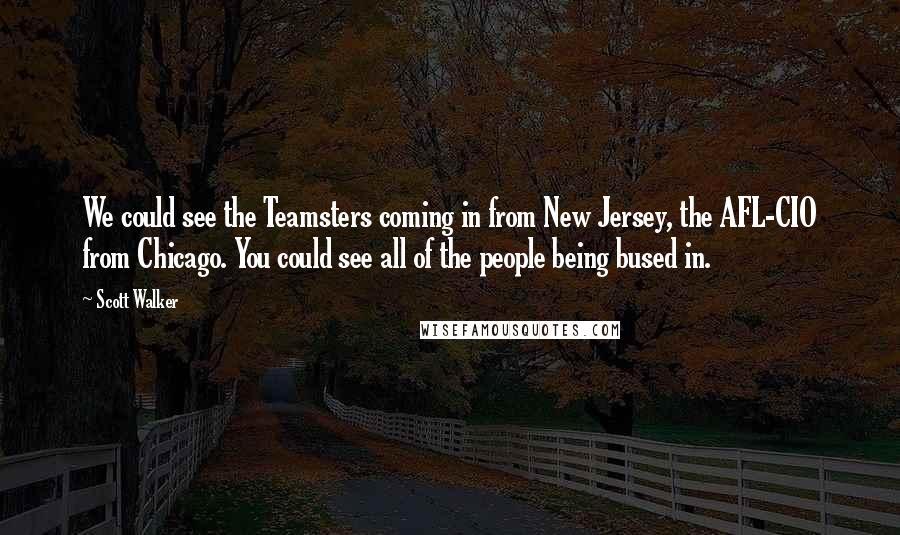 Scott Walker Quotes: We could see the Teamsters coming in from New Jersey, the AFL-CIO from Chicago. You could see all of the people being bused in.