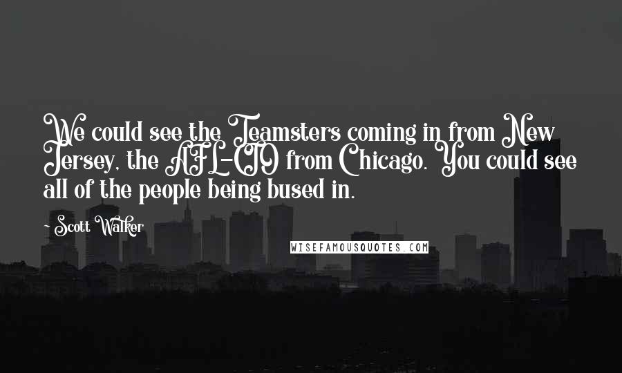 Scott Walker Quotes: We could see the Teamsters coming in from New Jersey, the AFL-CIO from Chicago. You could see all of the people being bused in.