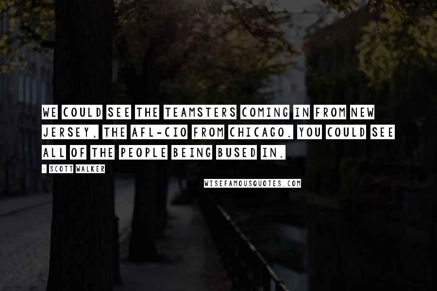 Scott Walker Quotes: We could see the Teamsters coming in from New Jersey, the AFL-CIO from Chicago. You could see all of the people being bused in.