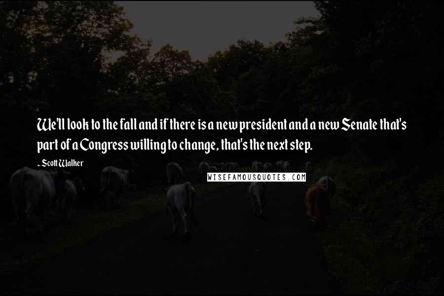 Scott Walker Quotes: We'll look to the fall and if there is a new president and a new Senate that's part of a Congress willing to change, that's the next step.