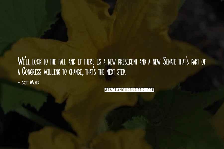 Scott Walker Quotes: We'll look to the fall and if there is a new president and a new Senate that's part of a Congress willing to change, that's the next step.