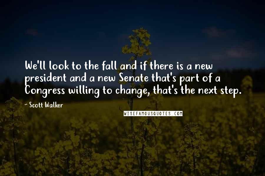 Scott Walker Quotes: We'll look to the fall and if there is a new president and a new Senate that's part of a Congress willing to change, that's the next step.