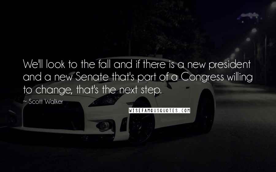 Scott Walker Quotes: We'll look to the fall and if there is a new president and a new Senate that's part of a Congress willing to change, that's the next step.