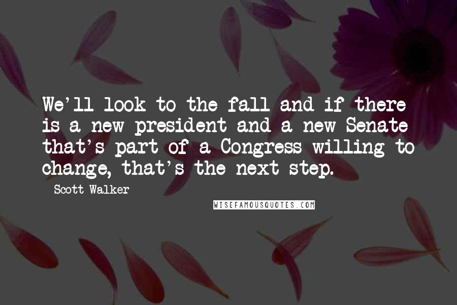 Scott Walker Quotes: We'll look to the fall and if there is a new president and a new Senate that's part of a Congress willing to change, that's the next step.