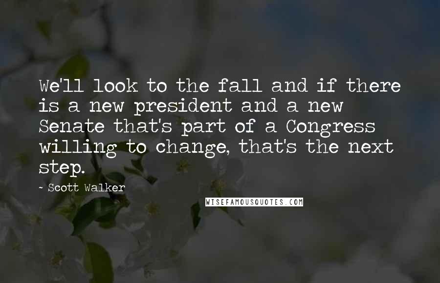 Scott Walker Quotes: We'll look to the fall and if there is a new president and a new Senate that's part of a Congress willing to change, that's the next step.