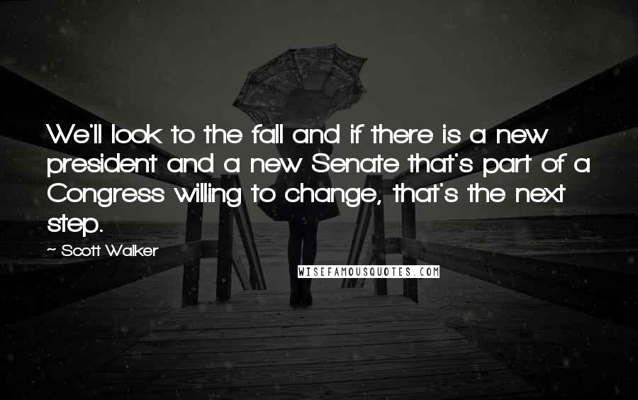 Scott Walker Quotes: We'll look to the fall and if there is a new president and a new Senate that's part of a Congress willing to change, that's the next step.