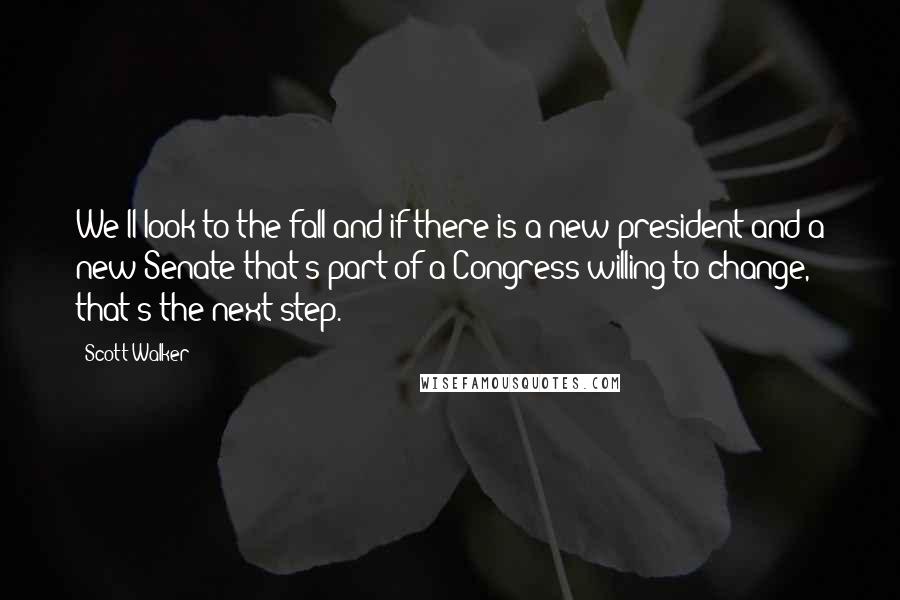 Scott Walker Quotes: We'll look to the fall and if there is a new president and a new Senate that's part of a Congress willing to change, that's the next step.