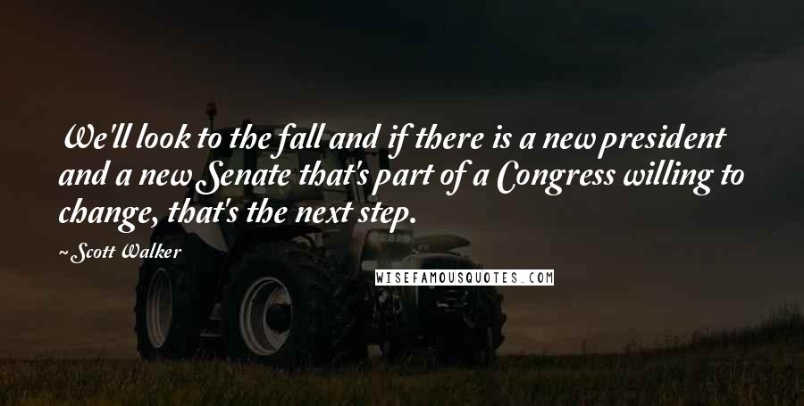 Scott Walker Quotes: We'll look to the fall and if there is a new president and a new Senate that's part of a Congress willing to change, that's the next step.