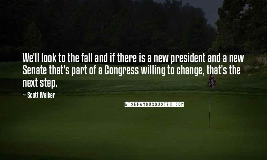 Scott Walker Quotes: We'll look to the fall and if there is a new president and a new Senate that's part of a Congress willing to change, that's the next step.