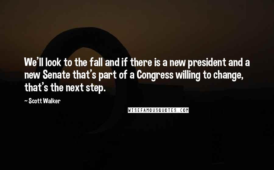 Scott Walker Quotes: We'll look to the fall and if there is a new president and a new Senate that's part of a Congress willing to change, that's the next step.