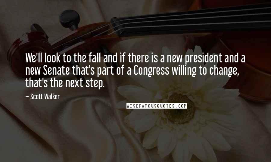 Scott Walker Quotes: We'll look to the fall and if there is a new president and a new Senate that's part of a Congress willing to change, that's the next step.