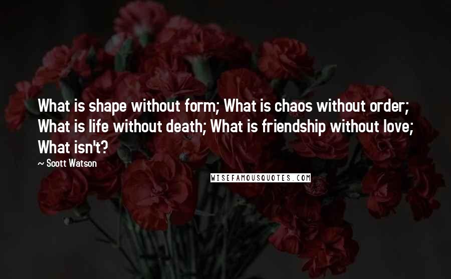 Scott Watson Quotes: What is shape without form; What is chaos without order; What is life without death; What is friendship without love; What isn't?