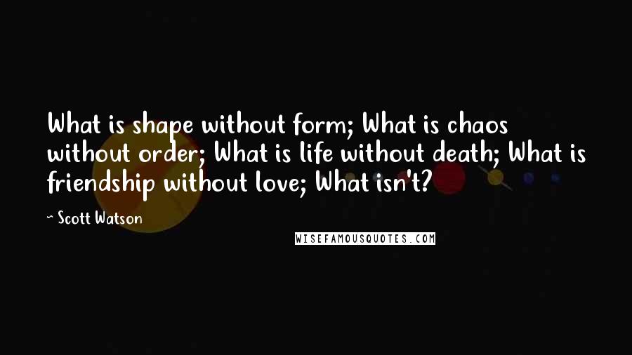 Scott Watson Quotes: What is shape without form; What is chaos without order; What is life without death; What is friendship without love; What isn't?