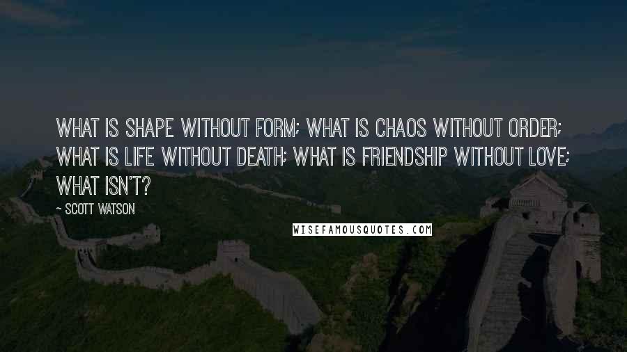 Scott Watson Quotes: What is shape without form; What is chaos without order; What is life without death; What is friendship without love; What isn't?