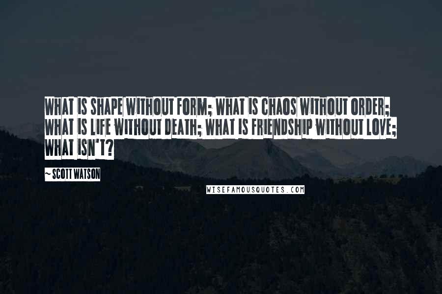 Scott Watson Quotes: What is shape without form; What is chaos without order; What is life without death; What is friendship without love; What isn't?