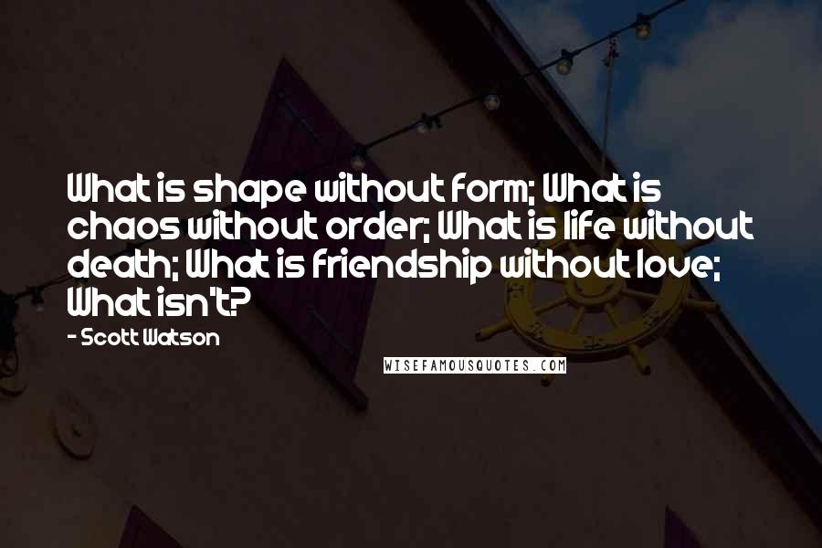 Scott Watson Quotes: What is shape without form; What is chaos without order; What is life without death; What is friendship without love; What isn't?