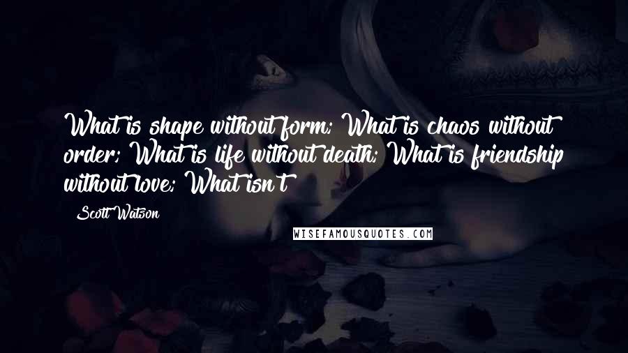 Scott Watson Quotes: What is shape without form; What is chaos without order; What is life without death; What is friendship without love; What isn't?