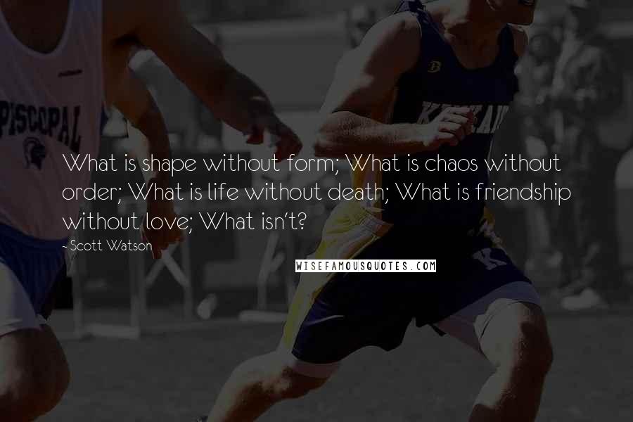 Scott Watson Quotes: What is shape without form; What is chaos without order; What is life without death; What is friendship without love; What isn't?