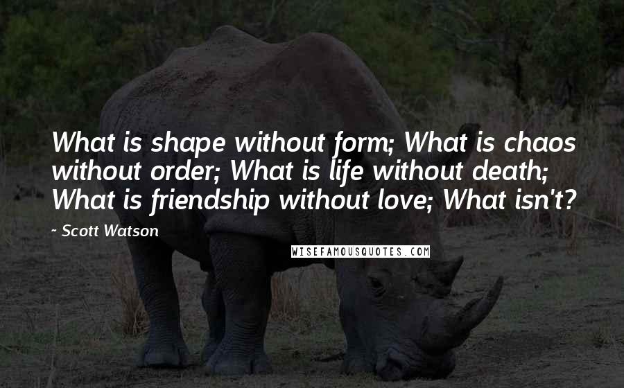 Scott Watson Quotes: What is shape without form; What is chaos without order; What is life without death; What is friendship without love; What isn't?