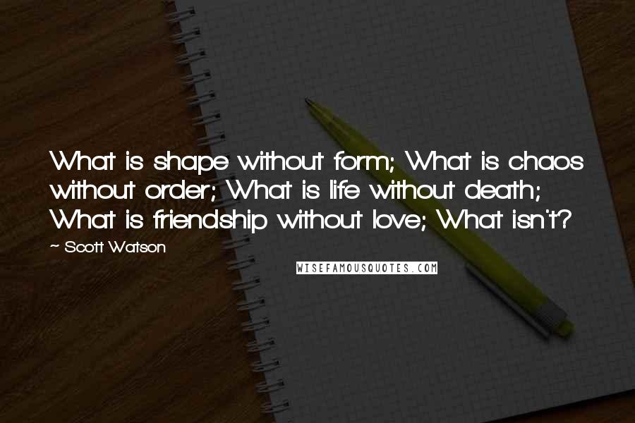 Scott Watson Quotes: What is shape without form; What is chaos without order; What is life without death; What is friendship without love; What isn't?