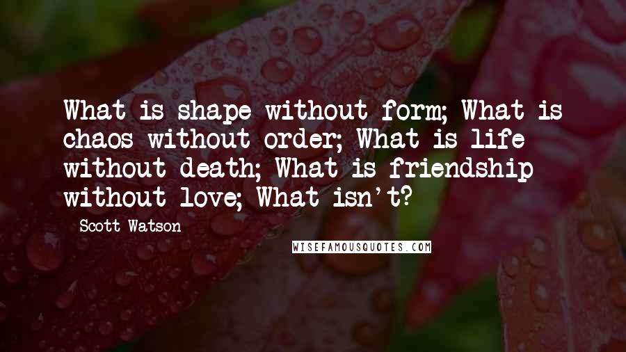 Scott Watson Quotes: What is shape without form; What is chaos without order; What is life without death; What is friendship without love; What isn't?