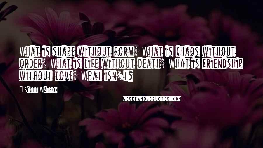 Scott Watson Quotes: What is shape without form; What is chaos without order; What is life without death; What is friendship without love; What isn't?