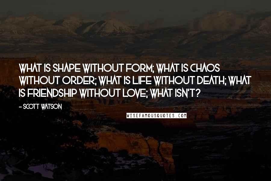 Scott Watson Quotes: What is shape without form; What is chaos without order; What is life without death; What is friendship without love; What isn't?