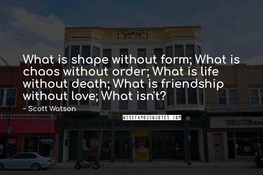 Scott Watson Quotes: What is shape without form; What is chaos without order; What is life without death; What is friendship without love; What isn't?