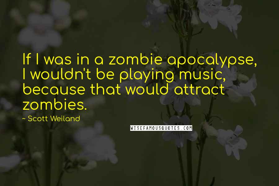 Scott Weiland Quotes: If I was in a zombie apocalypse, I wouldn't be playing music, because that would attract zombies.