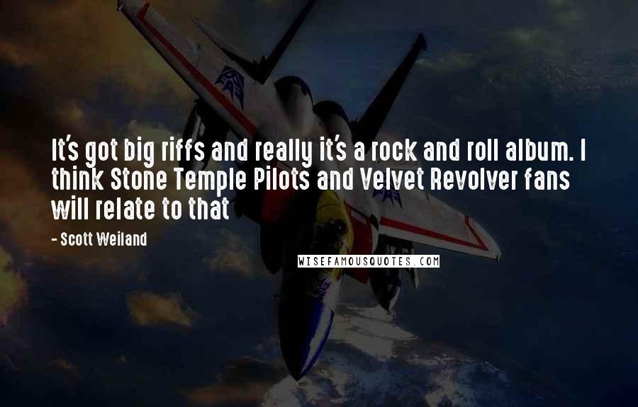 Scott Weiland Quotes: It's got big riffs and really it's a rock and roll album. I think Stone Temple Pilots and Velvet Revolver fans will relate to that