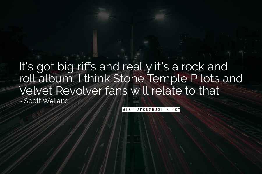 Scott Weiland Quotes: It's got big riffs and really it's a rock and roll album. I think Stone Temple Pilots and Velvet Revolver fans will relate to that