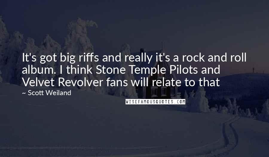 Scott Weiland Quotes: It's got big riffs and really it's a rock and roll album. I think Stone Temple Pilots and Velvet Revolver fans will relate to that