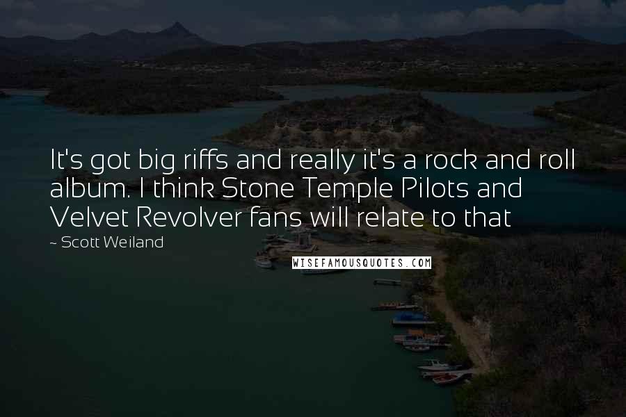 Scott Weiland Quotes: It's got big riffs and really it's a rock and roll album. I think Stone Temple Pilots and Velvet Revolver fans will relate to that