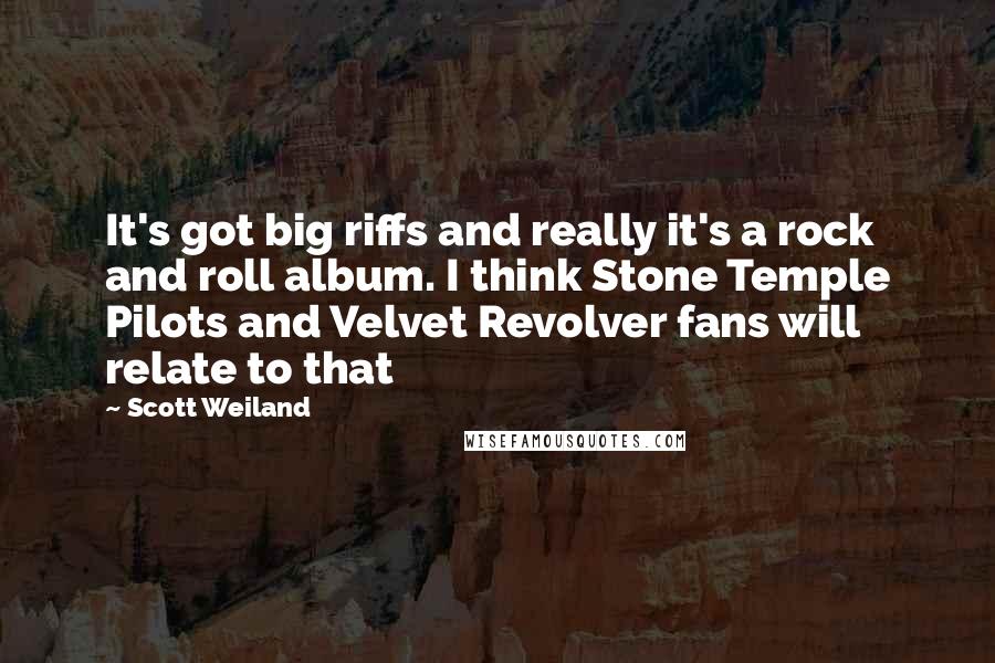 Scott Weiland Quotes: It's got big riffs and really it's a rock and roll album. I think Stone Temple Pilots and Velvet Revolver fans will relate to that