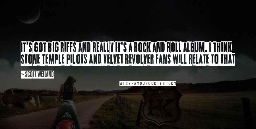 Scott Weiland Quotes: It's got big riffs and really it's a rock and roll album. I think Stone Temple Pilots and Velvet Revolver fans will relate to that