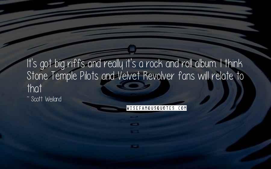 Scott Weiland Quotes: It's got big riffs and really it's a rock and roll album. I think Stone Temple Pilots and Velvet Revolver fans will relate to that