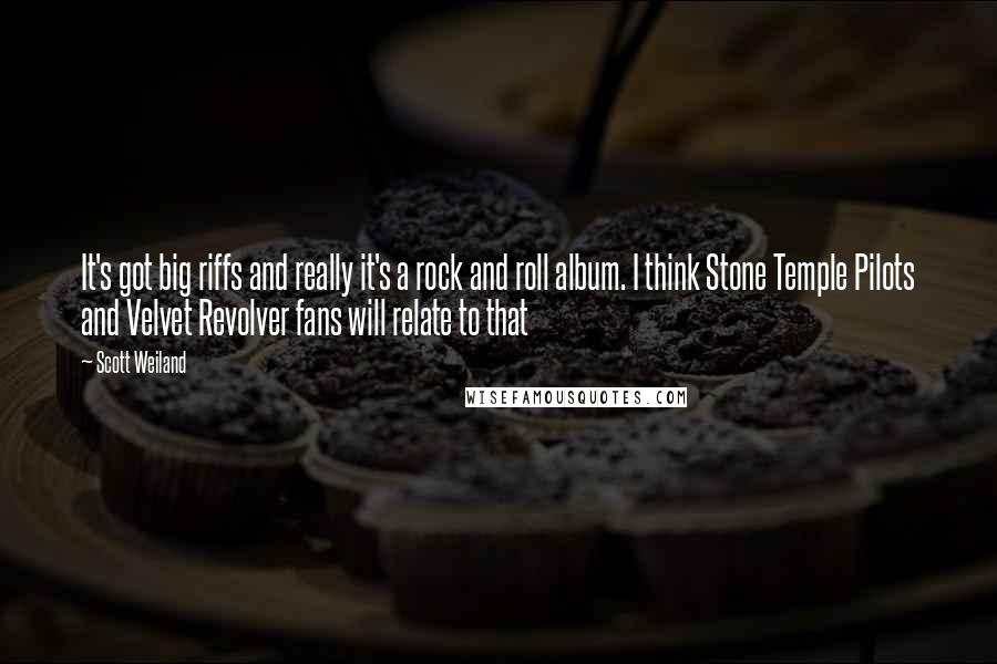 Scott Weiland Quotes: It's got big riffs and really it's a rock and roll album. I think Stone Temple Pilots and Velvet Revolver fans will relate to that