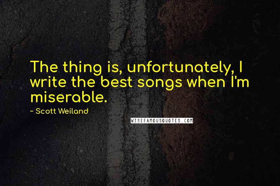 Scott Weiland Quotes: The thing is, unfortunately, I write the best songs when I'm miserable.