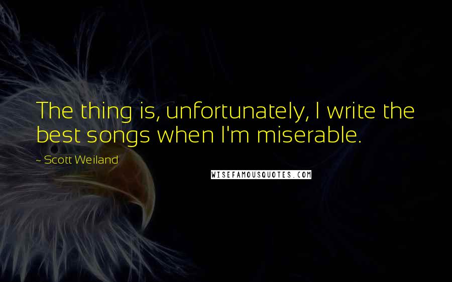 Scott Weiland Quotes: The thing is, unfortunately, I write the best songs when I'm miserable.