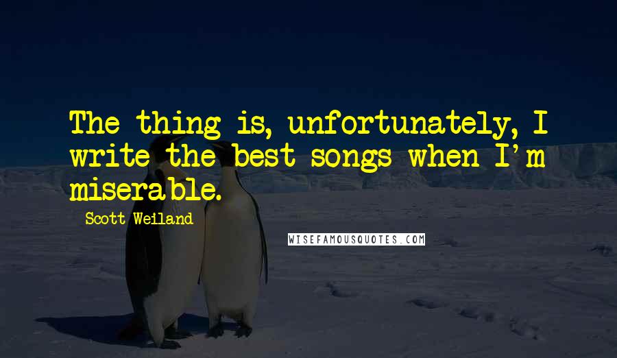 Scott Weiland Quotes: The thing is, unfortunately, I write the best songs when I'm miserable.