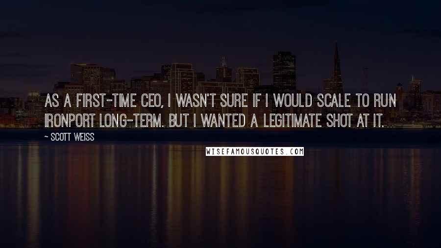 Scott Weiss Quotes: As a first-time CEO, I wasn't sure if I would scale to run IronPort long-term. But I wanted a legitimate shot at it.