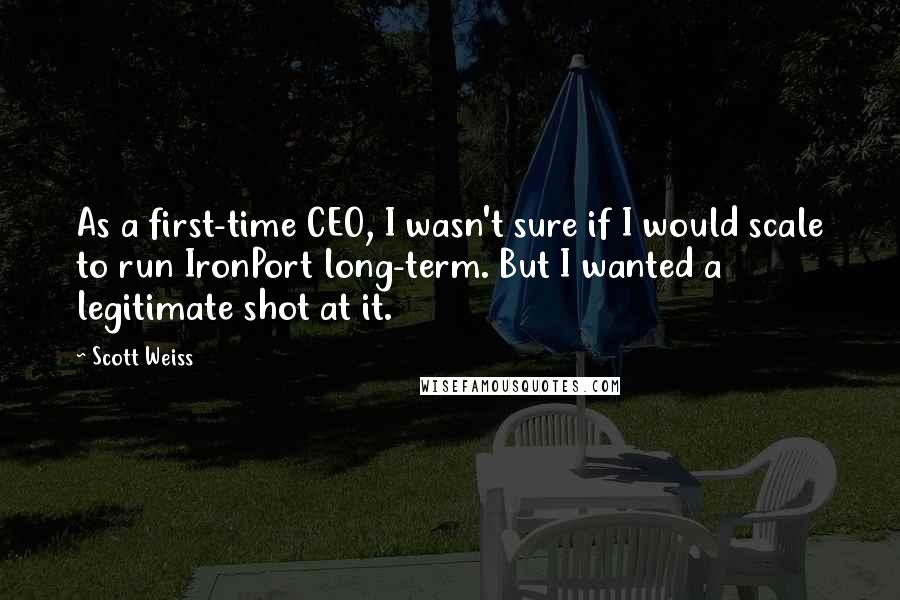 Scott Weiss Quotes: As a first-time CEO, I wasn't sure if I would scale to run IronPort long-term. But I wanted a legitimate shot at it.