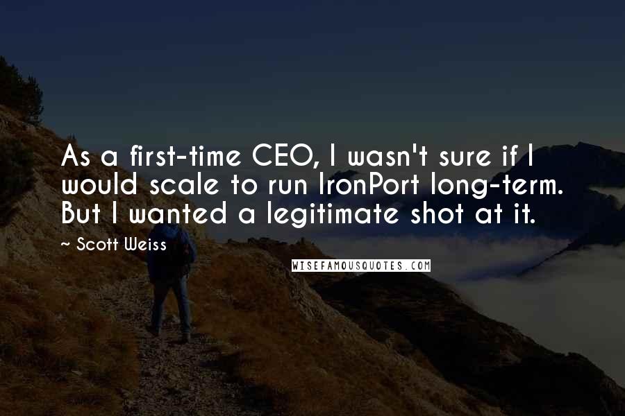 Scott Weiss Quotes: As a first-time CEO, I wasn't sure if I would scale to run IronPort long-term. But I wanted a legitimate shot at it.