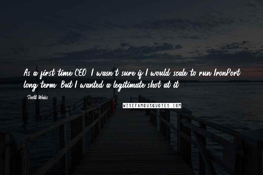 Scott Weiss Quotes: As a first-time CEO, I wasn't sure if I would scale to run IronPort long-term. But I wanted a legitimate shot at it.
