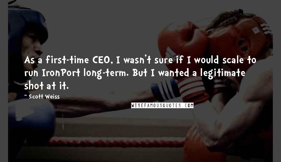 Scott Weiss Quotes: As a first-time CEO, I wasn't sure if I would scale to run IronPort long-term. But I wanted a legitimate shot at it.