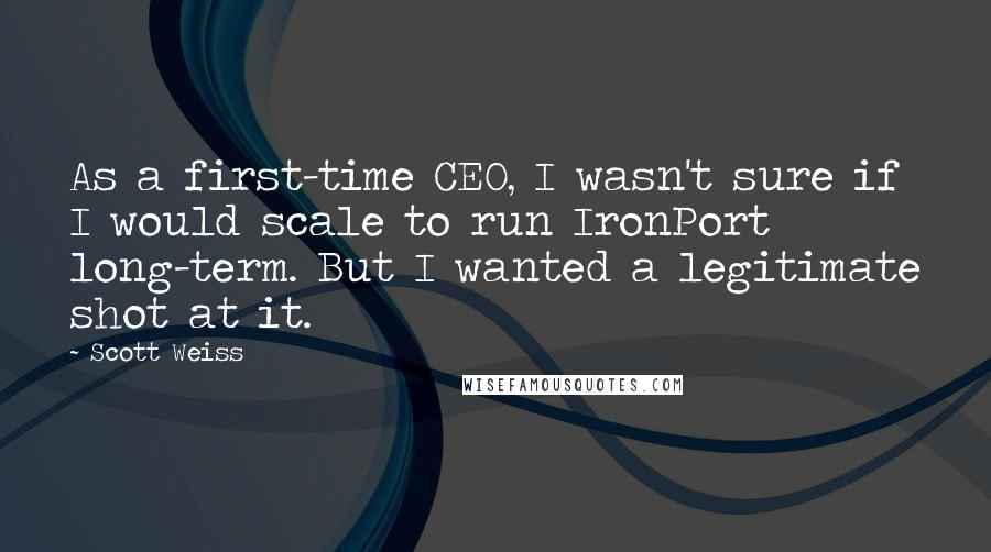 Scott Weiss Quotes: As a first-time CEO, I wasn't sure if I would scale to run IronPort long-term. But I wanted a legitimate shot at it.